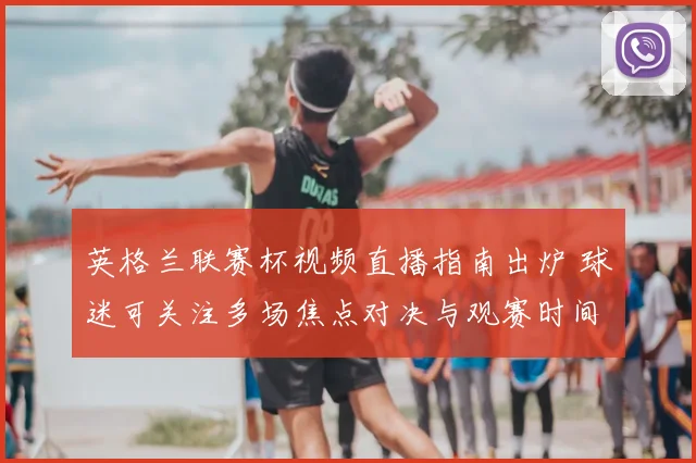 英格兰联赛杯视频直播指南出炉 球迷可关注多场焦点对决与观赛时间