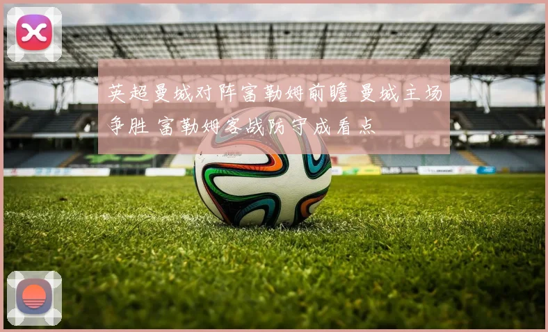 英超曼城对阵富勒姆前瞻 曼城主场争胜 富勒姆客战防守成看点