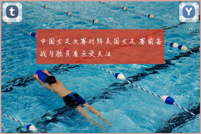 中国女足决赛对阵美国女足 赛前备战与胜负看点受关注