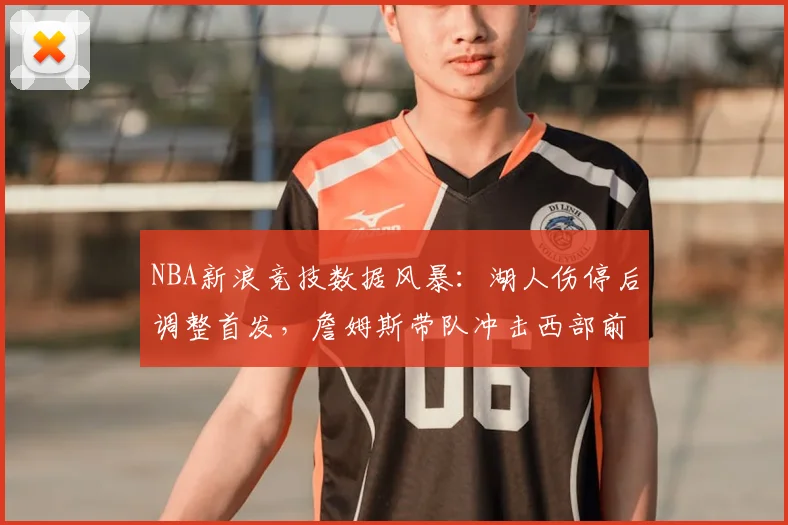 NBA新浪竞技数据风暴：湖人伤停后调整首发，詹姆斯带队冲击西部前八