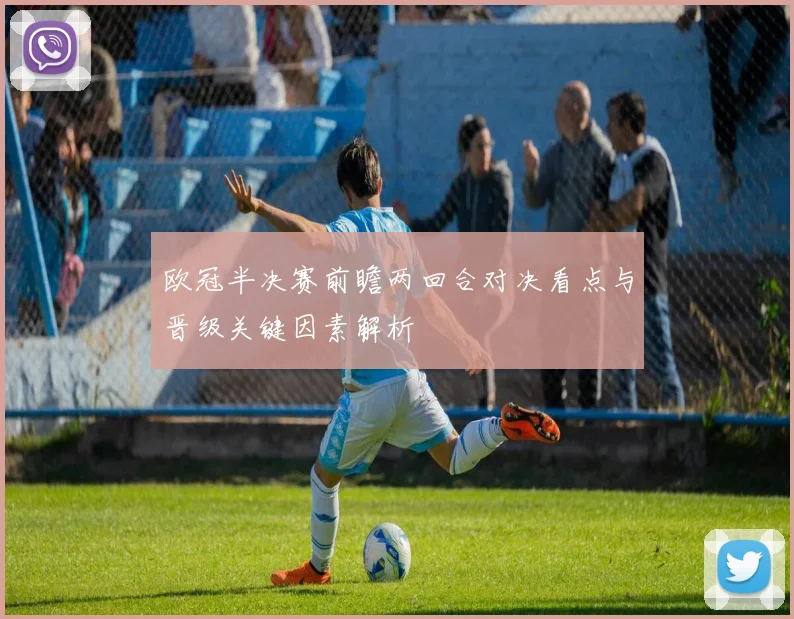 欧冠半决赛前瞻两回合对决看点与晋级关键因素解析