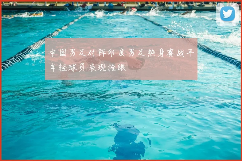 中国男足对阵印度男足热身赛战平年轻球员表现抢眼