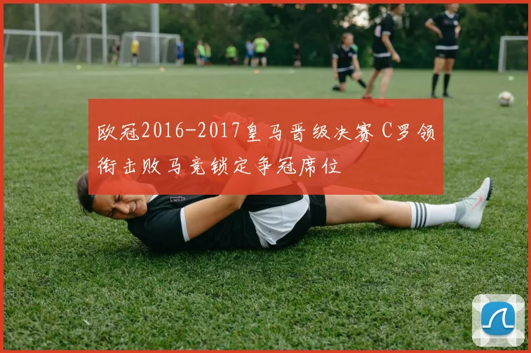 欧冠2016-2017皇马晋级决赛 C罗领衔击败马竞锁定争冠席位