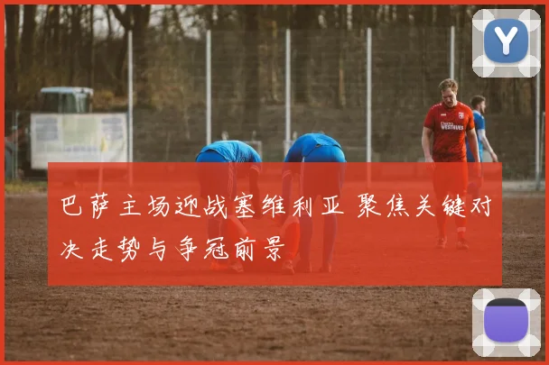 巴萨主场迎战塞维利亚 聚焦关键对决走势与争冠前景