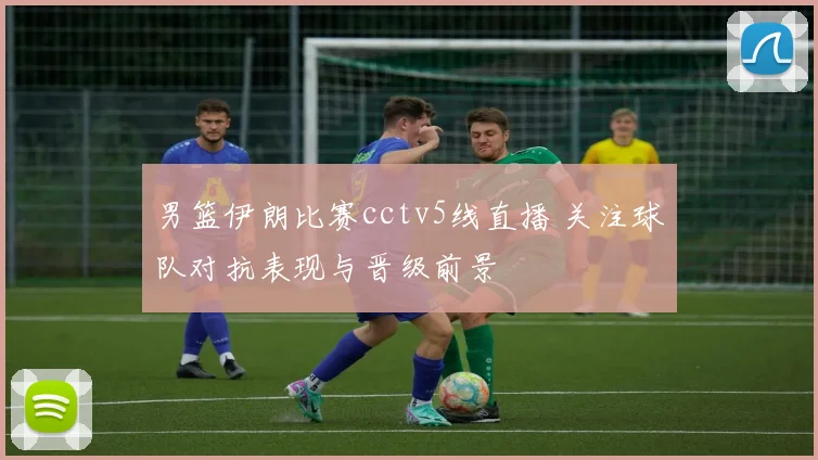 男篮伊朗比赛cctv5线直播 关注球队对抗表现与晋级前景