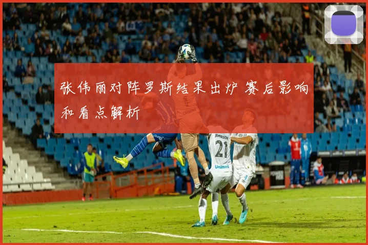 张伟丽对阵罗斯结果出炉 赛后影响和看点解析