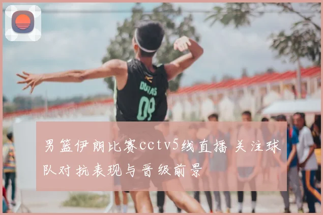 男篮伊朗比赛cctv5线直播 关注球队对抗表现与晋级前景