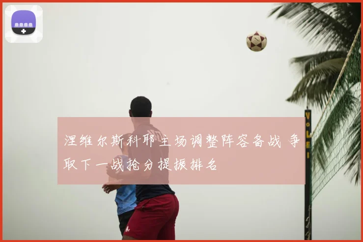 涅维尔斯科耶主场调整阵容备战 争取下一战抢分提振排名