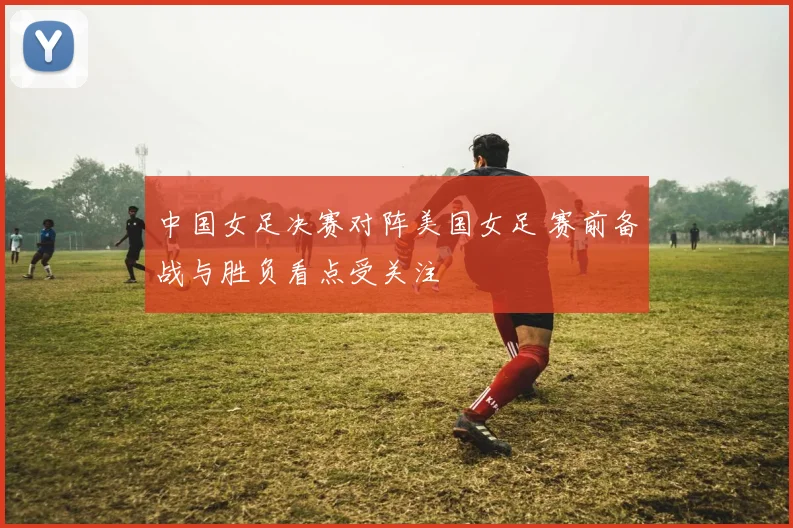 中国女足决赛对阵美国女足 赛前备战与胜负看点受关注