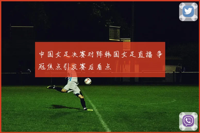 中国女足决赛对阵韩国女足直播 争冠焦点引发赛后看点