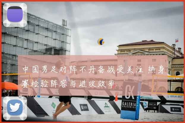 中国男足对阵不丹备战受关注 热身赛检验阵容与进攻效率