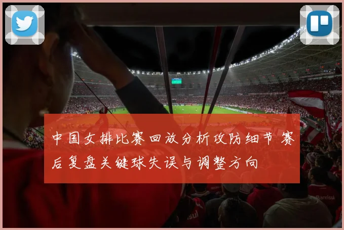 中国女排比赛回放分析攻防细节 赛后复盘关键球失误与调整方向