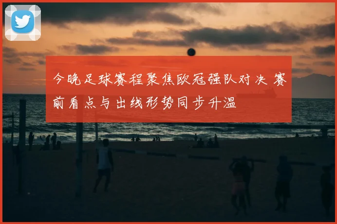 今晚足球赛程聚焦欧冠强队对决 赛前看点与出线形势同步升温