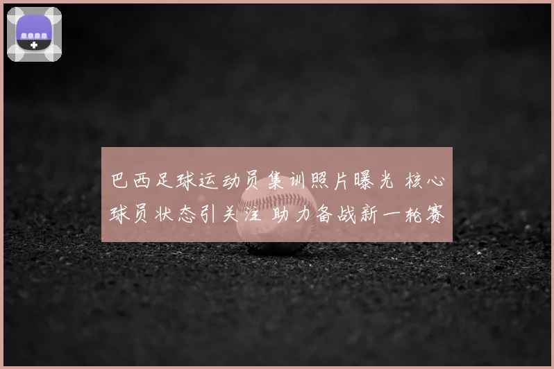 巴西足球运动员集训照片曝光 核心球员状态引关注 助力备战新一轮赛事