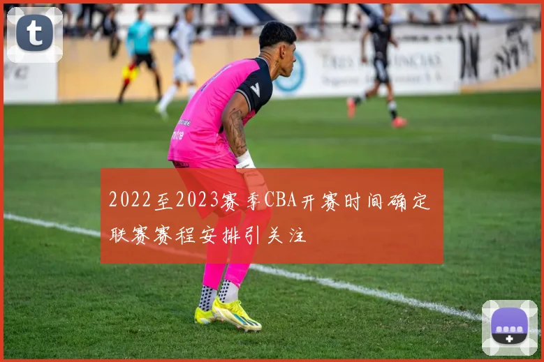 2022至2023赛季CBA开赛时间确定 联赛赛程安排引关注