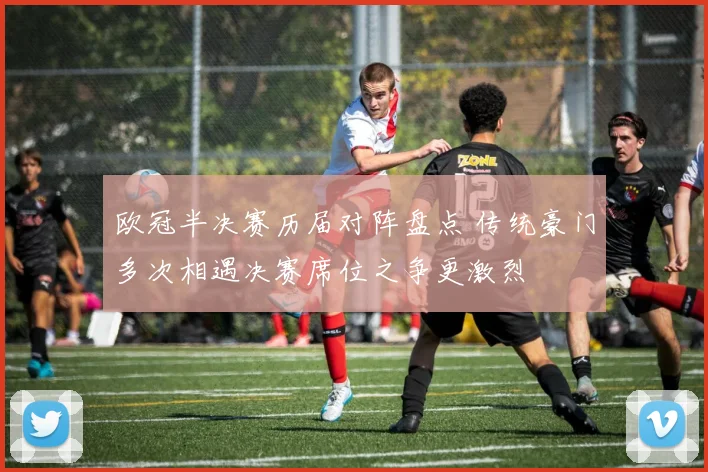 欧冠半决赛历届对阵盘点 传统豪门多次相遇决赛席位之争更激烈