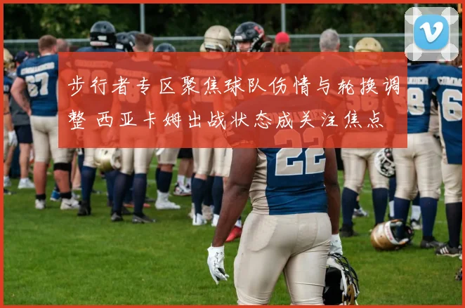 步行者专区聚焦球队伤情与轮换调整 西亚卡姆出战状态成关注焦点