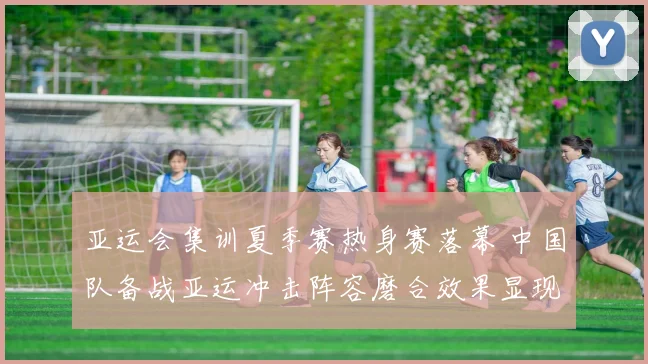 亚运会集训夏季赛热身赛落幕 中国队备战亚运冲击阵容磨合效果显现