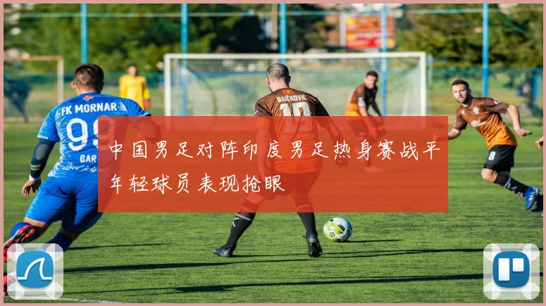 中国男足对阵印度男足热身赛战平年轻球员表现抢眼