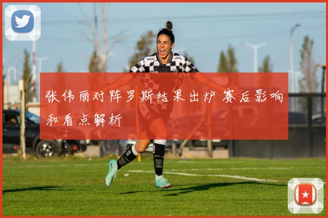张伟丽对阵罗斯结果出炉 赛后影响和看点解析