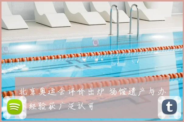 北京奥运会评价出炉 场馆遗产与办赛经验获广泛认可