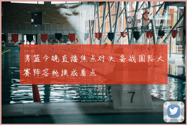 男篮今晚直播焦点对决 备战国际大赛阵容轮换成看点