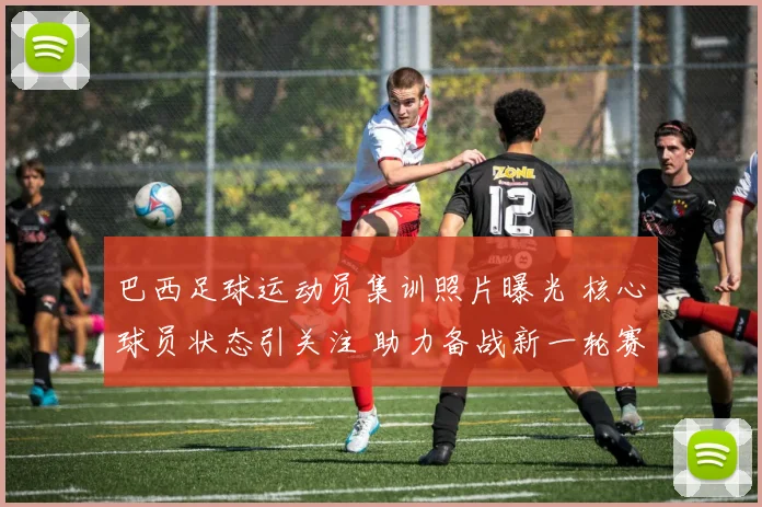 巴西足球运动员集训照片曝光 核心球员状态引关注 助力备战新一轮赛事