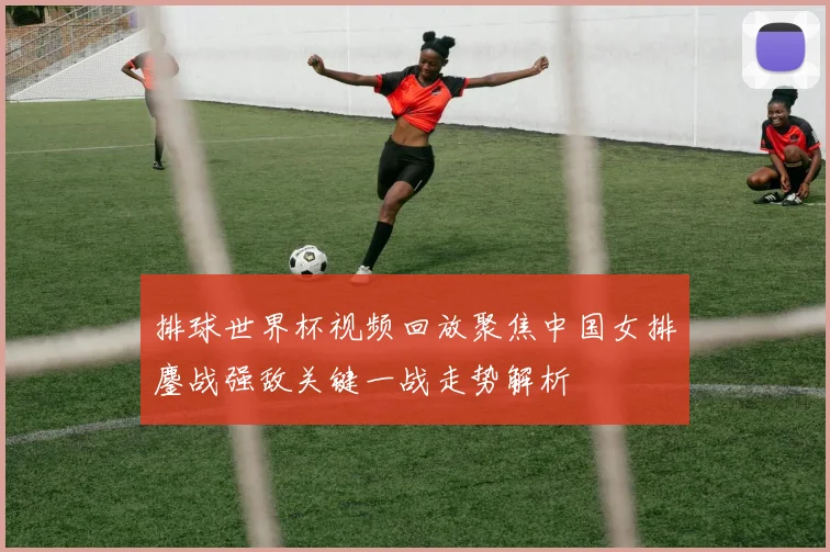 排球世界杯视频回放聚焦中国女排鏖战强敌关键一战走势解析