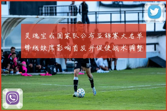 灵魂宝戒国家队公布亚锦赛大名单锋线缺席影响首发并促使战术调整