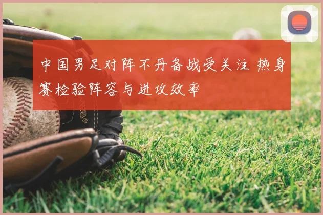 中国男足对阵不丹备战受关注 热身赛检验阵容与进攻效率